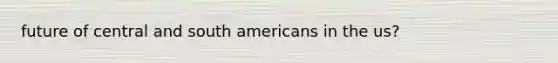 future of central and south americans in the us?