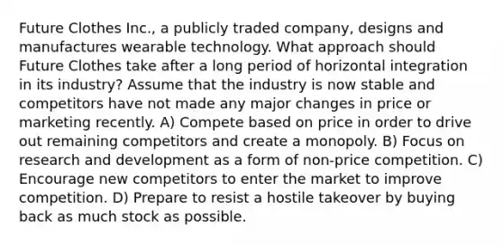 Future Clothes Inc., a publicly traded company, designs and manufactures wearable technology. What approach should Future Clothes take after a long period of horizontal integration in its industry? Assume that the industry is now stable and competitors have not made any major changes in price or marketing recently. A) Compete based on price in order to drive out remaining competitors and create a monopoly. B) Focus on research and development as a form of non-price competition. C) Encourage new competitors to enter the market to improve competition. D) Prepare to resist a hostile takeover by buying back as much stock as possible.