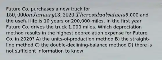 Future Co. purchases a new truck for 150,000 on January 13, 2020. The residual value is5,000 and the useful life is 10 years or 200,000 miles. In the first year Future Co. drives the truck 1,000 miles. Which depreciation method results in the highest depreciation expense for Future Co. in 2020? A) the units-of-production method B) the straight-line method C) the double-declining-balance method D) there is not sufficient information to know