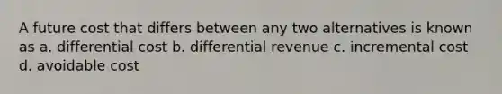 A future cost that differs between any two alternatives is known as a. differential cost b. differential revenue c. incremental cost d. avoidable cost