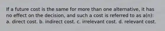 If a future cost is the same for more than one alternative, it has no effect on the decision, and such a cost is referred to as a(n): a. direct cost. b. indirect cost. c. irrelevant cost. d. relevant cost.