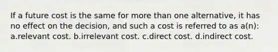 If a future cost is the same for <a href='https://www.questionai.com/knowledge/keWHlEPx42-more-than' class='anchor-knowledge'>more than</a> one alternative, it has no effect on the decision, and such a cost is referred to as a(n): a.relevant cost. b.irrelevant cost. c.direct cost. d.indirect cost.