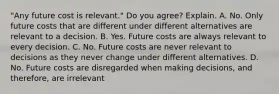 ​"Any future cost is​ relevant." Do you​ agree? Explain. A. No. Only future costs that are different under different alternatives are relevant to a decision. B. Yes. Future costs are always relevant to every decision. C. No. Future costs are never relevant to decisions as they never change under different alternatives. D. No. Future costs are disregarded when making​ decisions, and​ therefore, are irrelevant