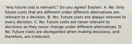 ​"Any future cost is​ relevant." Do you​ agree? Explain. A. No. Only future costs that are different under different alternatives are relevant to a decision. B. Yes. Future costs are always relevant to every decision. C. No. Future costs are never relevant to decisions as they never change under different alternatives. D. No. Future costs are disregarded when making​ decisions, and​ therefore, are irrelevant.