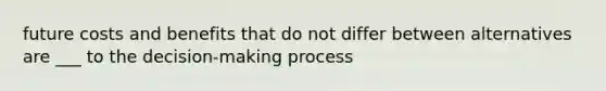 future costs and benefits that do not differ between alternatives are ___ to the decision-making process