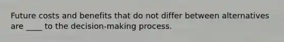 Future costs and benefits that do not differ between alternatives are ____ to the decision-making process.