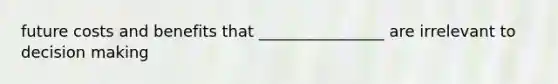 future costs and benefits that ________________ are irrelevant to decision making