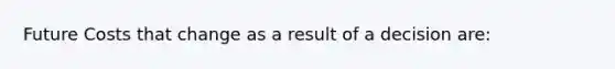 Future Costs that change as a result of a decision are: