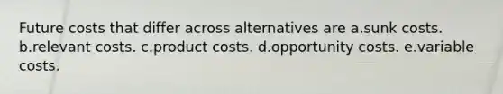 Future costs that differ across alternatives are a.sunk costs. b.relevant costs. c.product costs. d.opportunity costs. e.variable costs.