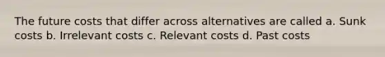 The future costs that differ across alternatives are called a. Sunk costs b. Irrelevant costs c. Relevant costs d. Past costs