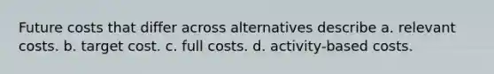 Future costs that differ across alternatives describe a. relevant costs. b. target cost. c. full costs. d. activity-based costs.