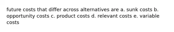 future costs that differ across alternatives are a. sunk costs b. opportunity costs c. product costs d. relevant costs e. variable costs