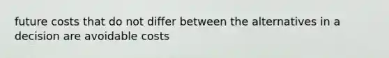 future costs that do not differ between the alternatives in a decision are avoidable costs
