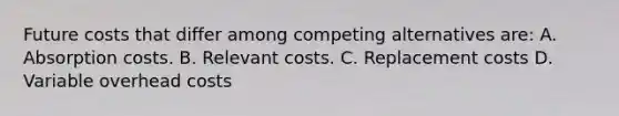 Future costs that differ among competing alternatives are: A. Absorption costs. B. Relevant costs. C. Replacement costs D. Variable overhead costs