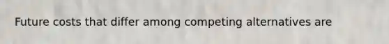 Future costs that differ among competing alternatives are