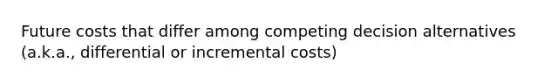 Future costs that differ among competing decision alternatives (a.k.a., differential or incremental costs)