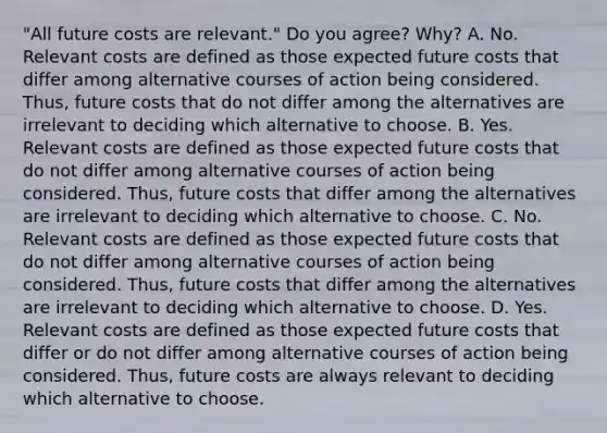 ​"All future costs are​ relevant." Do you​ agree? Why? A. No. Relevant costs are defined as those expected future costs that differ among alternative courses of action being considered.​ Thus, future costs that do not differ among the alternatives are irrelevant to deciding which alternative to choose. B. Yes. Relevant costs are defined as those expected future costs that do not differ among alternative courses of action being considered.​ Thus, future costs that differ among the alternatives are irrelevant to deciding which alternative to choose. C. No. Relevant costs are defined as those expected future costs that do not differ among alternative courses of action being considered.​ Thus, future costs that differ among the alternatives are irrelevant to deciding which alternative to choose. D. Yes. Relevant costs are defined as those expected future costs that differ or do not differ among alternative courses of action being considered.​ Thus, future costs are always relevant to deciding which alternative to choose.