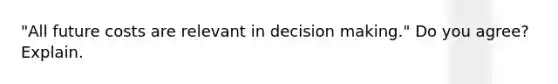 "All future costs are relevant in decision making." Do you agree? Explain.