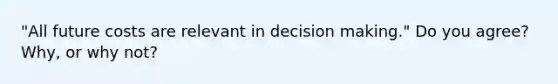 "All future costs are relevant in decision making." Do you agree? Why, or why not?