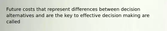 Future costs that represent differences between decision alternatives and are the key to effective decision making are called