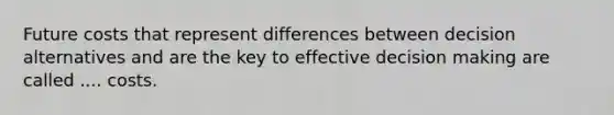 Future costs that represent differences between decision alternatives and are the key to effective decision making are called .... costs.