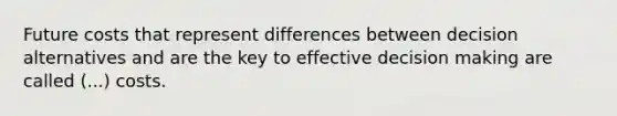 Future costs that represent differences between decision alternatives and are the key to effective decision making are called (...) costs.