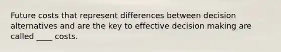 Future costs that represent differences between decision alternatives and are the key to effective decision making are called ____ costs.