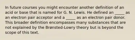 In future courses you might encounter another definition of an acid or base that is named for G. N. Lewis. He defined an _____ as an electron pair acceptor and a _____ as an electron pair donor. This broader definition encompasses many substances that are not explained by the Brønsted-Lowry theory but is beyond the scope of this text.