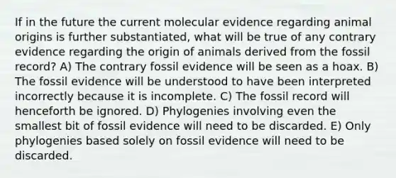 If in the future the current molecular evidence regarding animal origins is further substantiated, what will be true of any contrary evidence regarding the origin of animals derived from the fossil record? A) The contrary fossil evidence will be seen as a hoax. B) The fossil evidence will be understood to have been interpreted incorrectly because it is incomplete. C) The fossil record will henceforth be ignored. D) Phylogenies involving even the smallest bit of fossil evidence will need to be discarded. E) Only phylogenies based solely on fossil evidence will need to be discarded.