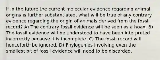 If in the future the current molecular evidence regarding animal origins is further substantiated, what will be true of any contrary evidence regarding the origin of animals derived from the fossil record? A) The contrary fossil evidence will be seen as a hoax. B) The fossil evidence will be understood to have been interpreted incorrectly because it is incomplete. C) The fossil record will henceforth be ignored. D) Phylogenies involving even the smallest bit of fossil evidence will need to be discarded.