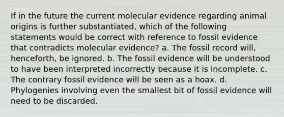 If in the future the current molecular evidence regarding animal origins is further substantiated, which of the following statements would be correct with reference to fossil evidence that contradicts molecular evidence? a. The fossil record will, henceforth, be ignored. b. The fossil evidence will be understood to have been interpreted incorrectly because it is incomplete. c. The contrary fossil evidence will be seen as a hoax. d. Phylogenies involving even the smallest bit of fossil evidence will need to be discarded.