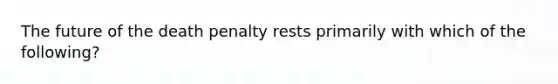 The future of the death penalty rests primarily with which of the following?