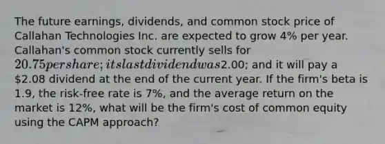 The future earnings, dividends, and common stock price of Callahan Technologies Inc. are expected to grow 4% per year. Callahan's common stock currently sells for 20.75 per share; its last dividend was2.00; and it will pay a 2.08 dividend at the end of the current year. If the firm's beta is 1.9, the risk-free rate is 7%, and the average return on the market is 12%, what will be the firm's cost of common equity using the CAPM approach?