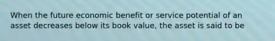 When the future economic benefit or service potential of an asset decreases below its book value, the asset is said to be