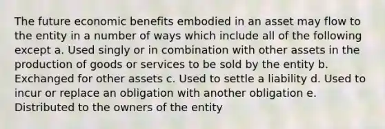 The future economic benefits embodied in an asset may flow to the entity in a number of ways which include all of the following except a. Used singly or in combination with other assets in the production of goods or services to be sold by the entity b. Exchanged for other assets c. Used to settle a liability d. Used to incur or replace an obligation with another obligation e. Distributed to the owners of the entity ​