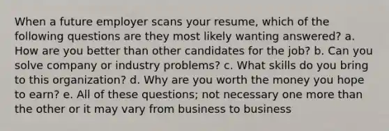 When a future employer scans your resume, which of the following questions are they most likely wanting answered? a. How are you better than other candidates for the job? b. Can you solve company or industry problems? c. What skills do you bring to this organization? d. Why are you worth the money you hope to earn? e. All of these questions; not necessary one more than the other or it may vary from business to business