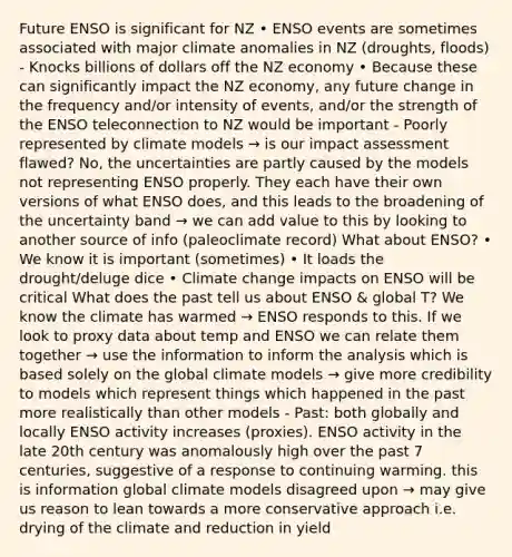 Future ENSO is significant for NZ • ENSO events are sometimes associated with major climate anomalies in NZ (droughts, floods) - Knocks billions of dollars off the NZ economy • Because these can significantly impact the NZ economy, any future change in the frequency and/or intensity of events, and/or the strength of the ENSO teleconnection to NZ would be important - Poorly represented by climate models → is our impact assessment flawed? No, the uncertainties are partly caused by the models not representing ENSO properly. They each have their own versions of what ENSO does, and this leads to the broadening of the uncertainty band → we can add value to this by looking to another source of info (paleoclimate record) What about ENSO? • We know it is important (sometimes) • It loads the drought/deluge dice • Climate change impacts on ENSO will be critical What does the past tell us about ENSO & global T? We know the climate has warmed → ENSO responds to this. If we look to proxy data about temp and ENSO we can relate them together → use the information to inform the analysis which is based solely on the global climate models → give more credibility to models which represent things which happened in the past more realistically than other models - Past: both globally and locally ENSO activity increases (proxies). ENSO activity in the late 20th century was anomalously high over the past 7 centuries, suggestive of a response to continuing warming. this is information global climate models disagreed upon → may give us reason to lean towards a more conservative approach i.e. drying of the climate and reduction in yield