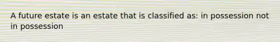 A future estate is an estate that is classified as: in possession not in possession