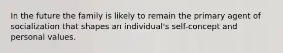 ​In the future the family is likely to remain the primary agent of socialization that shapes an individual's self-concept and personal values.