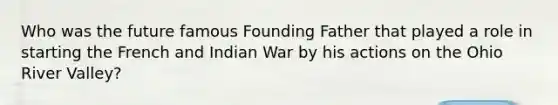 Who was the future famous Founding Father that played a role in starting the French and Indian War by his actions on the Ohio River Valley?