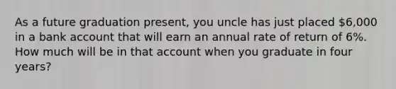 As a future graduation present, you uncle has just placed 6,000 in a bank account that will earn an annual rate of return of 6%. How much will be in that account when you graduate in four years?