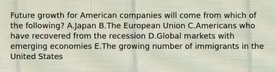 Future growth for American companies will come from which of the​ following? A.Japan B.The European Union C.Americans who have recovered from the recession D.Global markets with emerging economies E.The growing number of immigrants in the United States