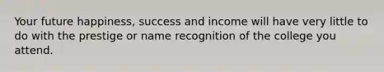 Your future happiness, success and income will have very little to do with the prestige or name recognition of the college you attend.