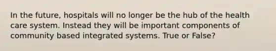 In the future, hospitals will no longer be the hub of the health care system. Instead they will be important components of community based integrated systems. True or False?