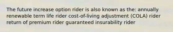 The future increase option rider is also known as the: annually renewable term life rider cost-of-living adjustment (COLA) rider return of premium rider guaranteed insurability rider