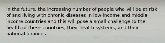 In the future, the increasing number of people who will be at risk of and living with chronic diseases in low-income and middle-income countries and this will pose a small challenge to the health of these countries, their health systems, and their national finances.