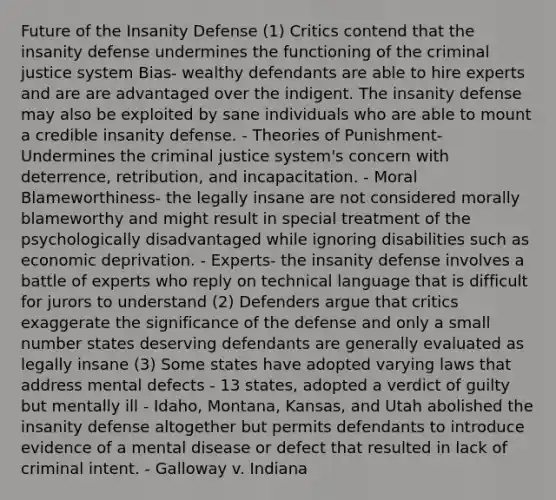 Future of the Insanity Defense (1) Critics contend that the insanity defense undermines the functioning of the criminal justice system Bias- wealthy defendants are able to hire experts and are are advantaged over the indigent. The insanity defense may also be exploited by sane individuals who are able to mount a credible insanity defense. - Theories of Punishment- Undermines the criminal justice system's concern with deterrence, retribution, and incapacitation. - Moral Blameworthiness- the legally insane are not considered morally blameworthy and might result in special treatment of the psychologically disadvantaged while ignoring disabilities such as economic deprivation. - Experts- the insanity defense involves a battle of experts who reply on technical language that is difficult for jurors to understand (2) Defenders argue that critics exaggerate the significance of the defense and only a small number states deserving defendants are generally evaluated as legally insane (3) Some states have adopted varying laws that address mental defects - 13 states, adopted a verdict of guilty but mentally ill - Idaho, Montana, Kansas, and Utah abolished the insanity defense altogether but permits defendants to introduce evidence of a mental disease or defect that resulted in lack of criminal intent. - Galloway v. Indiana