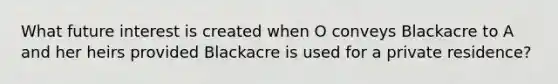 What future interest is created when O conveys Blackacre to A and her heirs provided Blackacre is used for a private residence?