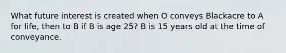 What future interest is created when O conveys Blackacre to A for life, then to B if B is age 25? B is 15 years old at the time of conveyance.