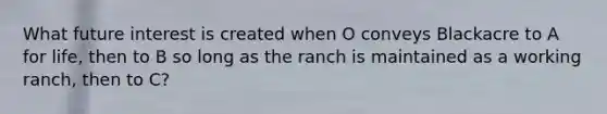 What future interest is created when O conveys Blackacre to A for life, then to B so long as the ranch is maintained as a working ranch, then to C?